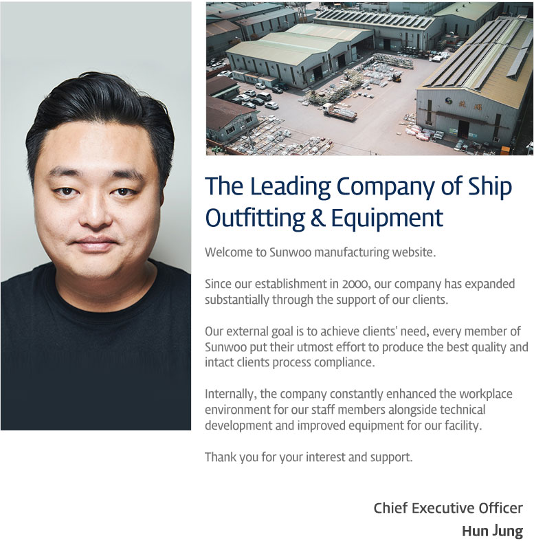 The Leading Company of Ship Outfitting & Equipment Welcome to Sunwoo manufacturing website.

Since our establishment in 2000, our company has expanded 
substantially through the support of our clients.

Our external goal is to achieve clients' need, every member of 
Sunwoo put their utmost effort to produce the best quality and 
intact clients process compliance.

Internally, the company constantly enhanced the workplace 
environment for our staff members alongside technical 
development and improved equipment for our facility.

Thank you for your interest and support. Chief Executive Officer Hun Jung